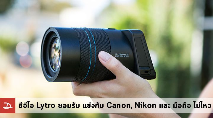 ซีอีโอ Lytro ยอมรับ แข่งกับ Canon, Nikon และ สมาร์ทโฟน มีแต่เสียกับเสีย
